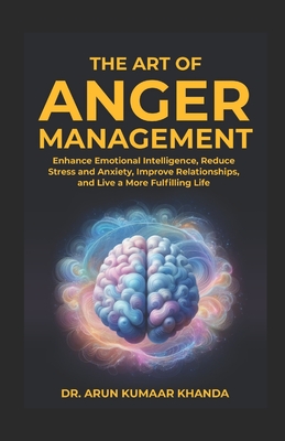 The Art Of Anger Management: Enhance Emotional Intelligence, Reduce Stress and Anxiety, Improve Relationships, and live a More Fulfilling Life - Khanda, Arun Kumaar