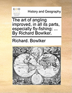 The Art of Angling Improved, in All Its Parts, Especially Fly-Fishing: ... by Richard Bowlker