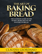 The Art of Baking Bread: The Ultimate Guide to the Secret 100 Recipes of the Masters of Bread!