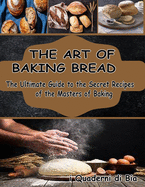 The Art of Baking Bread: The Ultimate Guide to the Secret Recipes of the Masters of Bread