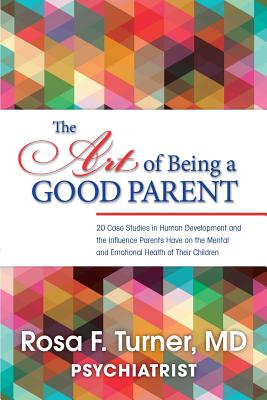 The Art of Being A Good Parent: 20 Cases studies in Human Development and the influence Parents have on the mental and emotional Health of Their Children - Turner MD, Rosa F