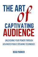 The Art of Captivating Audience: Unleashing Your Power through Advanced Public Speaking Techniques