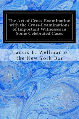 The Art of Cross-Examination with the Cross-Examinations of Important Witnesses in Some Celebrated Cases - Of the New York Bar, Francis L Wellman