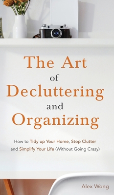 The Art of Decluttering and Organizing: How to Tidy Up your Home, Stop Clutter, and Simplify your Life (Without Going Crazy) - Wong, Alex