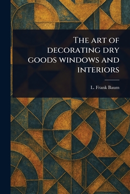 The Art of Decorating Dry Goods Windows and Interiors - Baum, L Frank