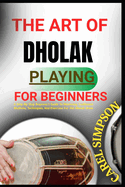 The Art of Dholak Playing for Beginners: A Step-By-Step Beginner's Guide To Mastering Traditional Rhythms, Techniques, And Exercises For The Dholak Drum