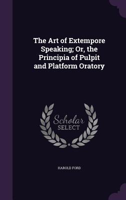 The Art of Extempore Speaking; Or, the Principia of Pulpit and Platform Oratory - Ford, Harold