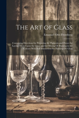 The Art of Glass: Containing Directions for Preparing the Pigments and Fluxes for Laying Them Upon the Glass, and for Mixing Or Burning in the Colours With Full Instructions for Painting On Glass - Fromberg, Emanuel Otto
