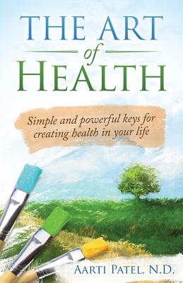 The Art of Health: Simple and Powerful Keys for Creating Health in Your Life - Patel N D, Aarti