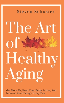 The Art of Healthy Aging: Get More Fit, Keep Your Brain Active, and Increase Your Energy Every Day - Schuster, Steven