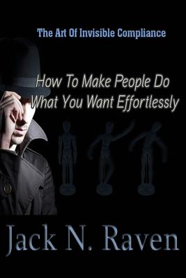 The Art of Invisible Compliance - How To Make People Do What You Want Effortlessly - Raven, Jack N