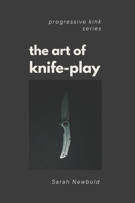 The Art of Knife Play: A Guide to Safety, Consent & Introductory Techniques - Newbold, Sarah
