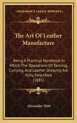 The Art of Leather Manufacture: Being a Practical Handbook in Which the Operations of Tanning, Currying, and Leather Dressing Are Fully Described (1885) - Watt, Alexander