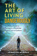 The Art of Living Dangerously: The Rebels Guide to Thriving in a World That Expects You to Conform