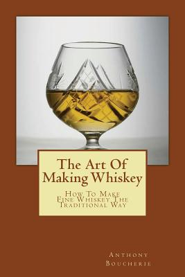 The Art Of Making Whiskey: How To Make Fine Whiskey The Traditional Way - Boucherie, Anthony