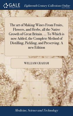 The art of Making Wines From Fruits, Flowers, and Herbs, all the Native Growth of Great Britain. ... To Which is now Added, the Complete Method of Distilling, Pickling, and Preserving. A new Edition - Graham, William