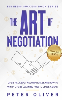 The Art Of Negotiation: Life is all about negotiation. Learn how to win in life by learning how to close a deal. - Reads, Concise (Editor), and Oliver, Peter