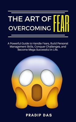 The Art of Overcoming Fear: A Powerful Guide to Handle Fears, Build Personal Management Skills, Conquer Challenges, and Become Mega Successful in Life. - Das, Pradip