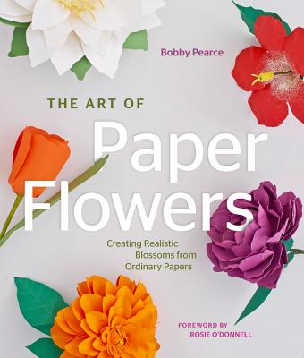 The Art of Paper Flowers: Creating Realistic Blossoms from Ordinary Papers - Pearce, Bobby, and O'Donnell, Rosie (Foreword by)