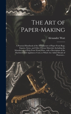 The Art of Paper-making: a Practical Handbook of the Manufacture of Paper From Rags, Esparto, Straw, and Other Fibrous Materials, Including the Manufacture of Pulp From Wood Fibre, With a Description of the Machinery and Appliances Used, to Which Are... - Watt, Alexander