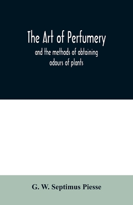 The art of perfumery: and the methods of obtaining odours of plants; with instructions for the manufacture of Perfumes for the Handkerchief, Scented Powders, Odorous Vinegars, dentifrices, pomatums, cosmetiques, perfumed soap, etc. - W Septimus Piesse, G