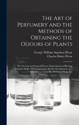 The art of Perfumery and the Methods of Obtaining the Odours of Plants; the Growth and General Flower Farm System of Raising Fragrant Herbs; With Instructions for the Manufacture of ... Dentifrices, Cosmetics, Perfumed Soap, Etc - Piesse, George William Septimus, and Piesse, Charles Henry