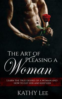 The Art of Pleasing a Woman: Learn the True Desires of a Woman and How to Get Her and Keep Her - Lee, Kathy