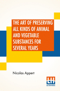 The Art Of Preserving All Kinds Of Animal And Vegetable Substances For Several Years: A Work Published By Order Of The French Minister Of The Interior, By M. Appert. Translated From The French. On The Report Of The Board Of Arts And Manufactures,