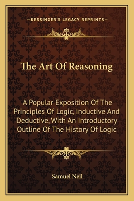 The Art of Reasoning: A Popular Exposition of the Principles of Logic, Inductive and Deductive, with an Introductory Outline of the History of Logic - Neil, Samuel