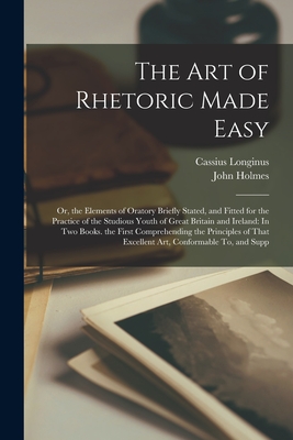 The Art of Rhetoric Made Easy: Or, the Elements of Oratory Briefly Stated, and Fitted for the Practice of the Studious Youth of Great Britain and Ireland: In Two Books. the First Comprehending the Principles of That Excellent Art, Conformable To, and Supp - Holmes, John, and Longinus, Cassius