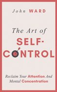 The Art of Self-Control: Reclaim Your Attention And Mental Concentration