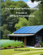 The Art of Self-Sufficient Living: A Complete Guide to Off-Grid Homesteading
