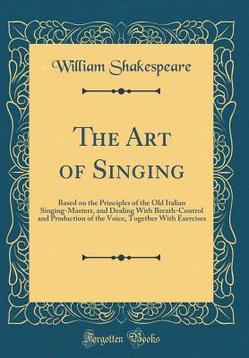 The Art of Singing: Based on the Principles of the Old Italian Singing-Masters, and Dealing with Breath-Control and Production of the Voice, Together with Exercises (Classic Reprint) - Shakespeare, William