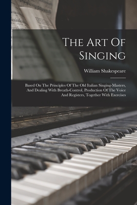 The Art Of Singing: Based On The Principles Of The Old Italian Singing-masters, And Dealing With Breath-control, Production Of The Voice And Registers, Together With Exercises - Shakespeare, William