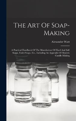 The Art Of Soap-making: A Practical Handbook Of The Manufacture Of Hard And Soft Soaps, Toilet Soaps, Etc., Including An Appendix Of Modern Candle-making - Watt, Alexander