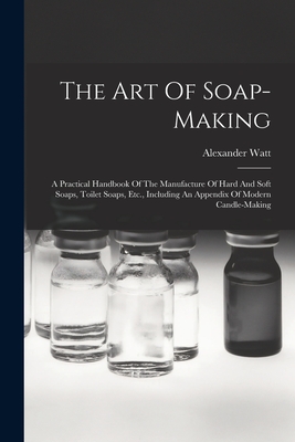 The Art Of Soap-making: A Practical Handbook Of The Manufacture Of Hard And Soft Soaps, Toilet Soaps, Etc., Including An Appendix Of Modern Candle-making - Watt, Alexander