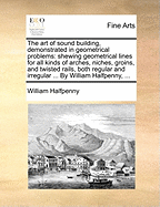 The Art of Sound Building, Demonstrated in Geometrical Problems: Shewing Geometrical Lines for All Kinds of Arches, Niches, Groins, and Twisted Rails, Both Regular and Irregular ... by William Halfpenny,