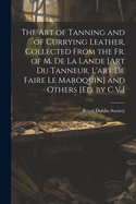 The Art of Tanning and of Currying Leather, Collected from the Fr. of M. de La Lande [Art Du Tanneur, L'Art de Faire Le Maroquin] and Others [Ed. by C.V.]