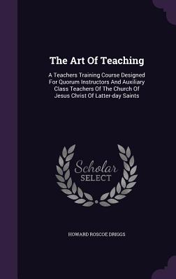 The Art Of Teaching: A Teachers Training Course Designed For Quorum Instructors And Auxiliary Class Teachers Of The Church Of Jesus Christ Of Latter-day Saints - Driggs, Howard Roscoe