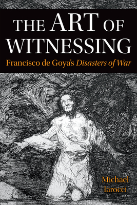 The Art of Witnessing: Francisco de Goya's Disasters of War - Iarocci, Michael