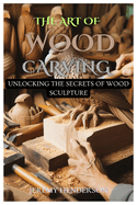 The Art of Wood Carving: Unlocking The Secrets Of Wood Sculpture