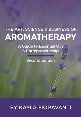 The Art, Science and Business of Aromatherapy: Your Essential Oil & Entrepreneurship Guide - Fioravanti, Kayla