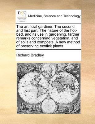 The Artificial Gardiner. the Second and Last Part. the Nature of the Hot-Bed, and Its Use in Gardening. Farther Remarks Concerning Vegetation, and of - Bradley, Richard