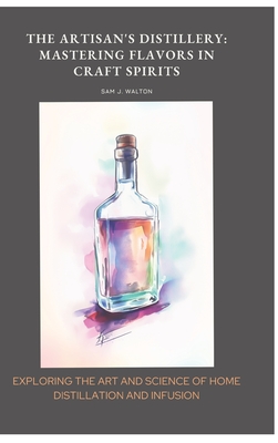 The Artisan's Distillery: Mastering Flavors in Craft Spirits: Exploring the Art and Science of Home Distillation and Infusion - Walton, Sam J