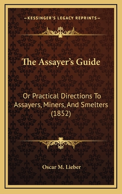 The Assayer's Guide: Or Practical Directions To Assayers, Miners, And Smelters (1852) - Lieber, Oscar M