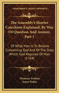 The Assembly's Shorter Catechism Explained, by Way of Question and Answer, Part 1: Of What Man Is to Believe Concerning God and of the Duty Which God Requires of Man (1764)