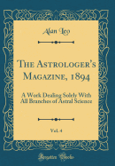 The Astrologer's Magazine, 1894, Vol. 4: A Work Dealing Solely with All Branches of Astral Science (Classic Reprint)