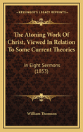 The Atoning Work of Christ, Viewed in Relation to Some Current Theories, in Eight Sermons, Preached Before the University of Oxford, in the Year MDCCCLIII. at the Lecture Founded by the Late REV. John Bampton