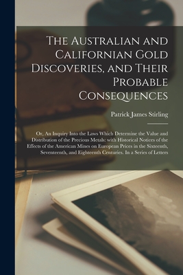 The Australian and Californian Gold Discoveries, and Their Probable Consequences; or, An Inquiry Into the Laws Which Determine the Value and Distribution of the Precious Metals: With Historical Notices of the Effects of the American Mines on European... - Stirling, Patrick James 1809-1891