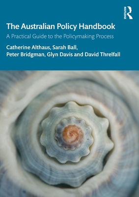 The Australian Policy Handbook: A Practical Guide to the Policymaking Process - Althaus, Catherine, and Ball, Sarah, and Bridgman, Peter